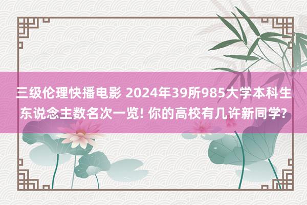 三级伦理快播电影 2024年39所985大学本科生东说念主数名次一览! 你的高校有几许新同学?