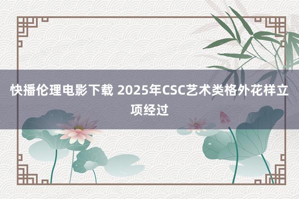 快播伦理电影下载 2025年CSC艺术类格外花样立项经过