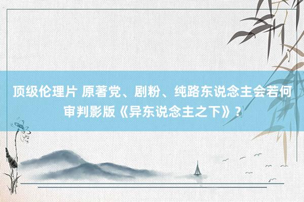 顶级伦理片 原著党、剧粉、纯路东说念主会若何审判影版《异东说念主之下》？