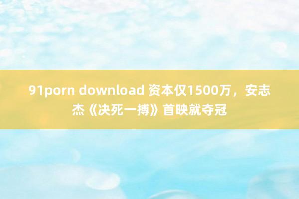 91porn download 资本仅1500万，安志杰《决死一搏》首映就夺冠