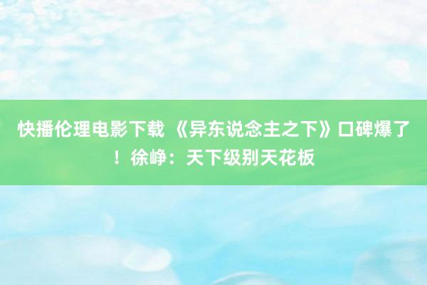 快播伦理电影下载 《异东说念主之下》口碑爆了！徐峥：天下级别天花板