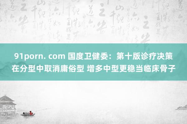 91porn. com 国度卫健委：第十版诊疗决策在分型中取消庸俗型 增多中型更稳当临床骨子