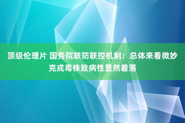 顶级伦理片 国务院联防联控机制：总体来看微妙克戎毒株致病性显然着落