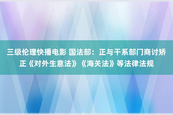 三级伦理快播电影 国法部：正与干系部门商讨矫正《对外生意法》《海关法》等法律法规