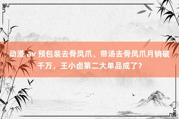 动漫 av 预包装去骨凤爪、带汤去骨凤爪月销破千万，王小卤第二大单品成了？