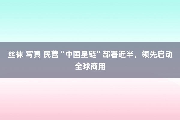 丝袜 写真 民营“中国星链”部署近半，领先启动全球商用