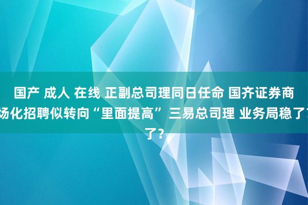 国产 成人 在线 正副总司理同日任命 国齐证券商场化招聘似转向“里面提高” 三易总司理 业务局稳了？