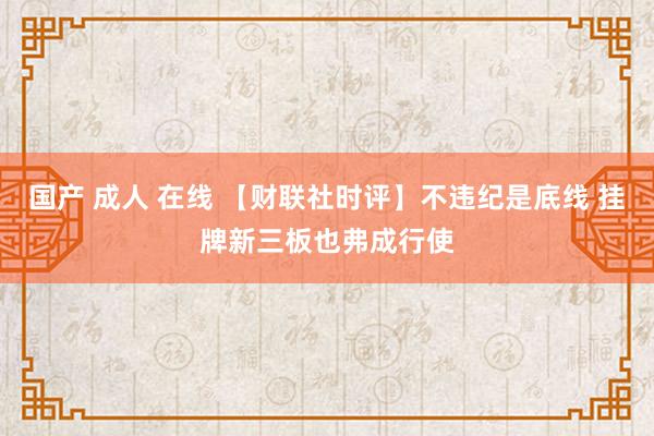 国产 成人 在线 【财联社时评】不违纪是底线 挂牌新三板也弗成行使