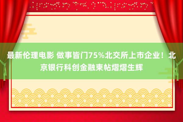 最新伦理电影 做事皆门75%北交所上市企业！北京银行科创金融柬帖熠熠生辉