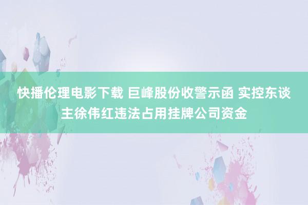 快播伦理电影下载 巨峰股份收警示函 实控东谈主徐伟红违法占用挂牌公司资金