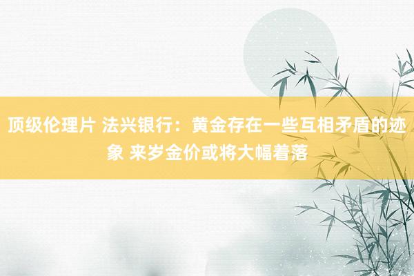 顶级伦理片 法兴银行：黄金存在一些互相矛盾的迹象 来岁金价或将大幅着落