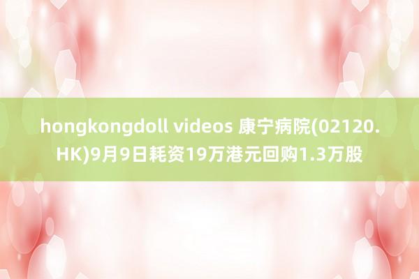 hongkongdoll videos 康宁病院(02120.HK)9月9日耗资19万港元回购1.3万股