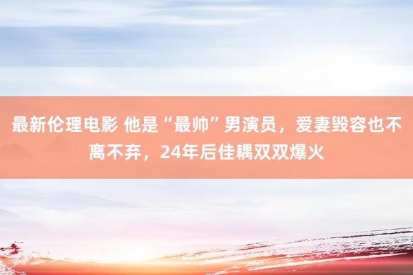 最新伦理电影 他是“最帅”男演员，爱妻毁容也不离不弃，24年后佳耦双双爆火