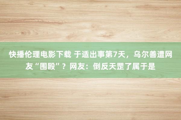 快播伦理电影下载 于适出事第7天，乌尔善遭网友“围殴”？网友：倒反天罡了属于是