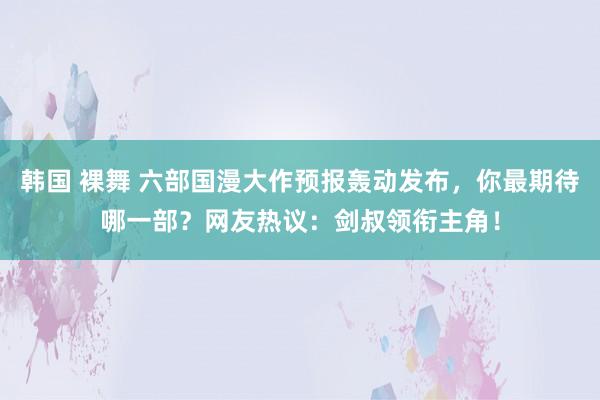 韩国 裸舞 六部国漫大作预报轰动发布，你最期待哪一部？网友热议：剑叔领衔主角！