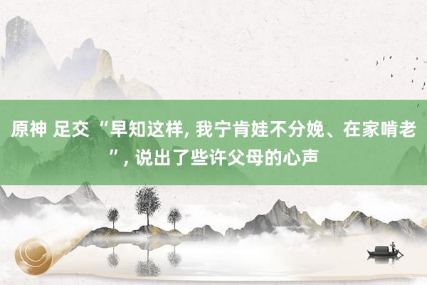 原神 足交 “早知这样, 我宁肯娃不分娩、在家啃老”, 说出了些许父母的心声