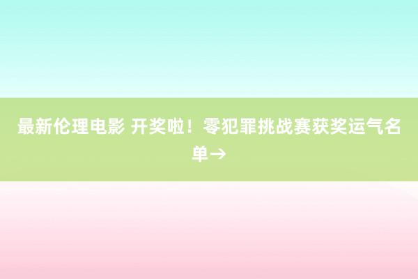 最新伦理电影 开奖啦！零犯罪挑战赛获奖运气名单→