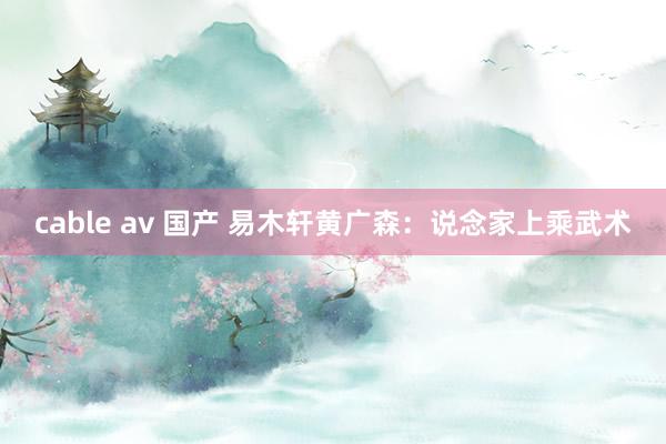 cable av 国产 易木轩黄广森：说念家上乘武术