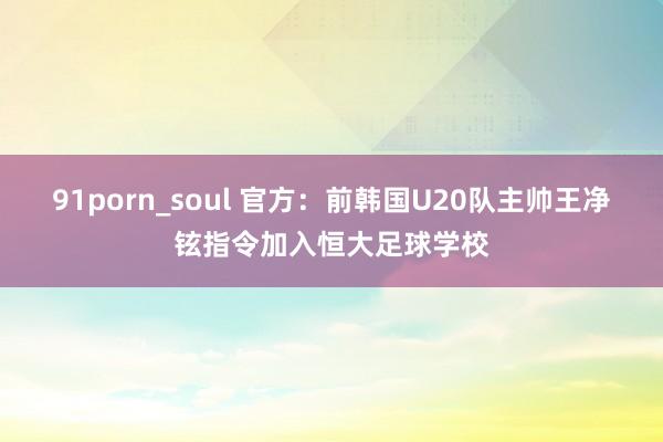 91porn_soul 官方：前韩国U20队主帅王净铉指令加入恒大足球学校