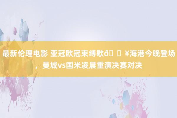 最新伦理电影 亚冠欧冠束缚歇🔥海港今晚登场，曼城vs国米凌晨重演决赛对决