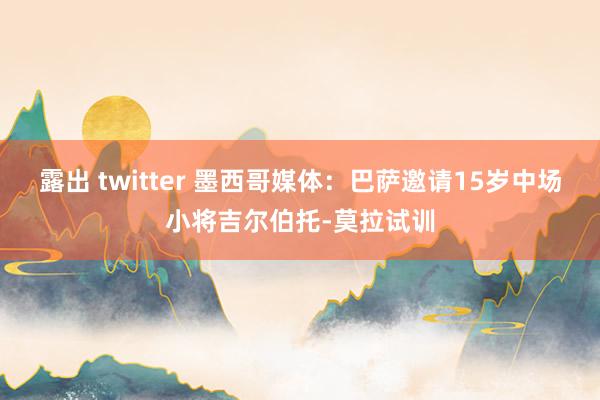 露出 twitter 墨西哥媒体：巴萨邀请15岁中场小将吉尔伯托-莫拉试训