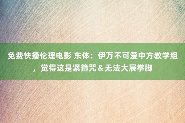 免费快播伦理电影 东体：伊万不可爱中方教学组，觉得这是紧箍咒＆无法大展拳脚