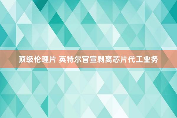 顶级伦理片 英特尔官宣剥离芯片代工业务