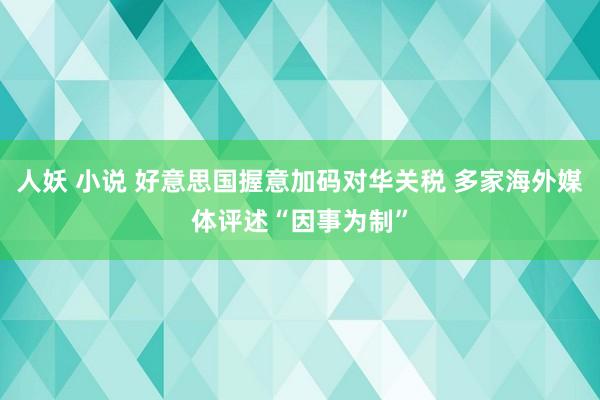 人妖 小说 好意思国握意加码对华关税 多家海外媒体评述“因事为制”