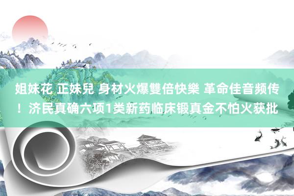 姐妹花 正妹兒 身材火爆雙倍快樂 革命佳音频传！济民真确六项1类新药临床锻真金不怕火获批