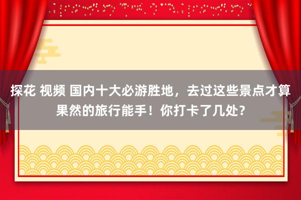 探花 视频 国内十大必游胜地，去过这些景点才算果然的旅行能手！你打卡了几处？