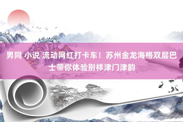 男同 小说 流动网红打卡车！苏州金龙海格双层巴士带你体验别样津门津韵