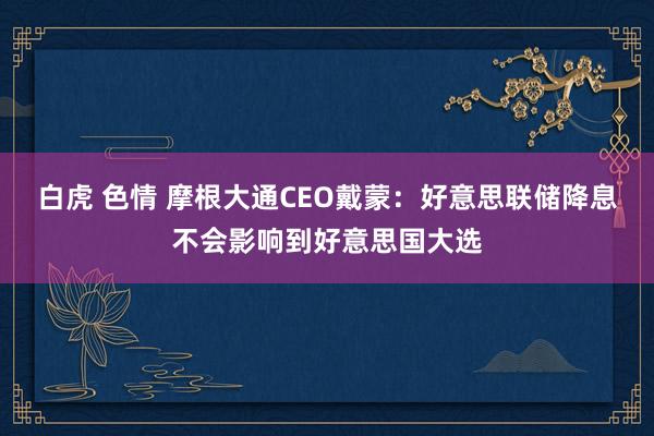 白虎 色情 摩根大通CEO戴蒙：好意思联储降息不会影响到好意思国大选