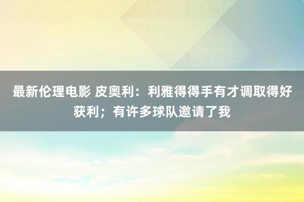 最新伦理电影 皮奥利：利雅得得手有才调取得好获利；有许多球队邀请了我