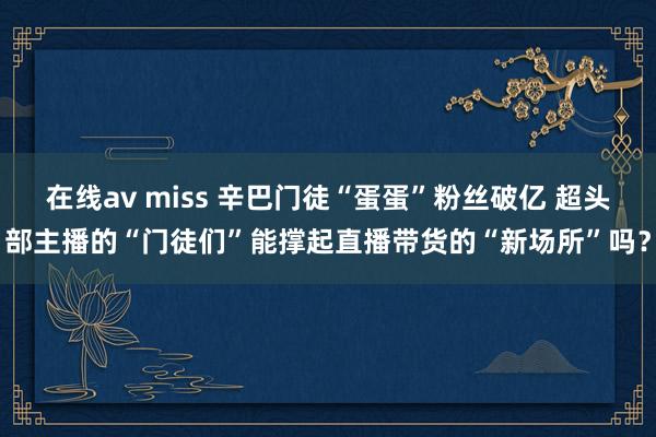 在线av miss 辛巴门徒“蛋蛋”粉丝破亿 超头部主播的“门徒们”能撑起直播带货的“新场所”吗？