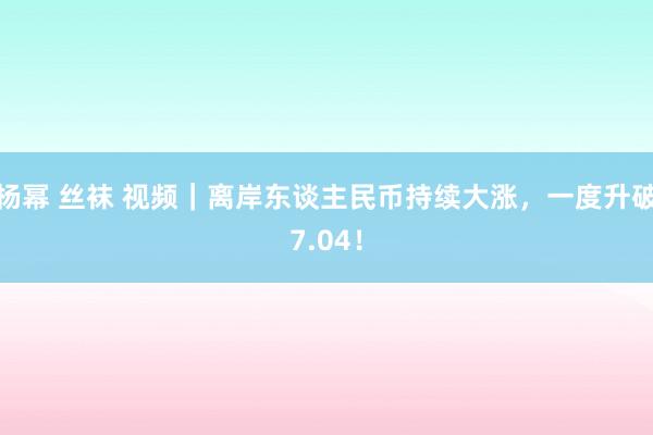 杨幂 丝袜 视频｜离岸东谈主民币持续大涨，一度升破7.04！