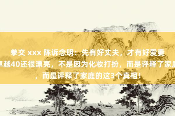 拳交 xxx 陈诉念明：先有好丈夫，才有好爱妻！女东说念主卓越40还很漂亮，不是因为化妆打扮，而是评释了家庭的这3个真相！