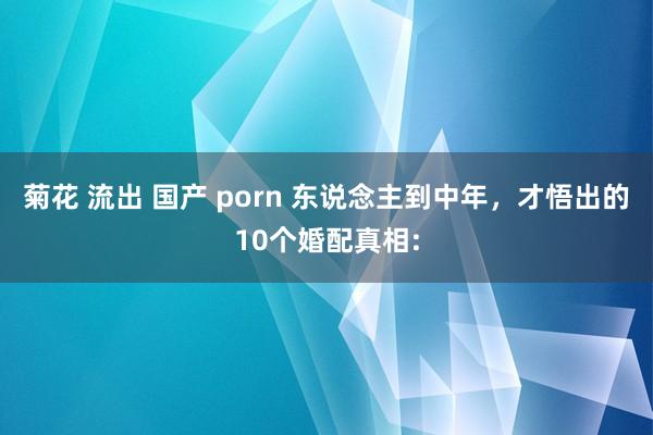 菊花 流出 国产 porn 东说念主到中年，才悟出的10个婚配真相: