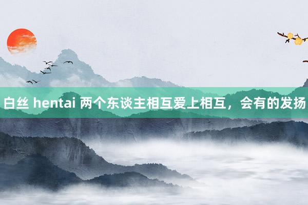 白丝 hentai 两个东谈主相互爱上相互，会有的发扬