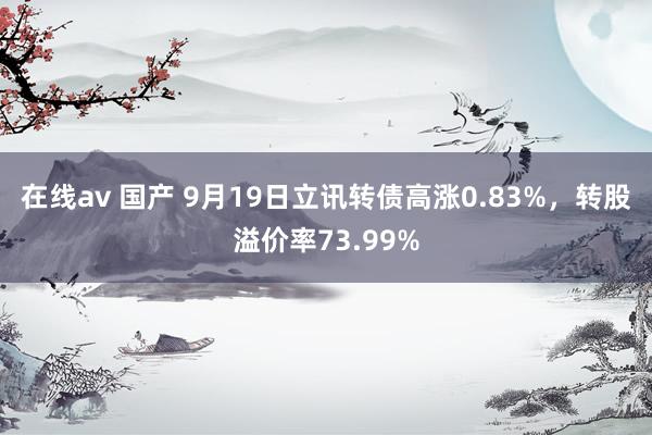 在线av 国产 9月19日立讯转债高涨0.83%，转股溢价率73.99%