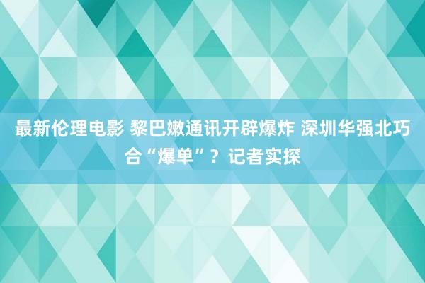 最新伦理电影 黎巴嫩通讯开辟爆炸 深圳华强北巧合“爆单”？记者实探