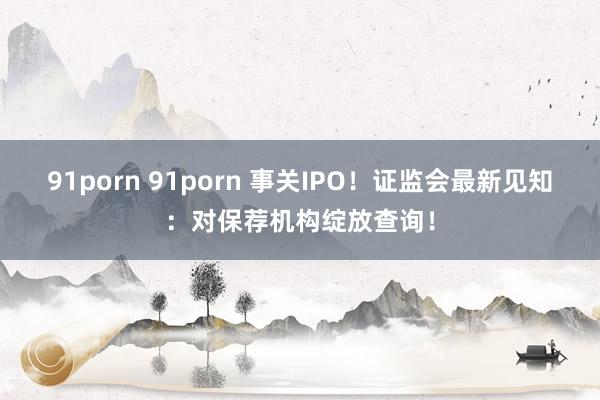 91porn 91porn 事关IPO！证监会最新见知：对保荐机构绽放查询！