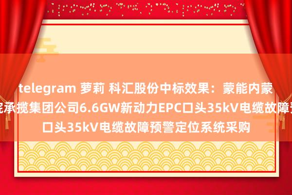 telegram 萝莉 科汇股份中标效果：蒙能内蒙古电力勘察策动院承揽集团公司6.6GW新动力EPC口头35kV电缆故障预警定位系统采购