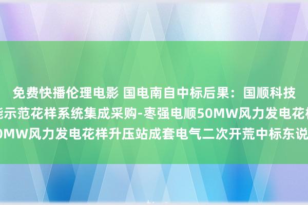 免费快播伦理电影 国电南自中标后果：国顺科技集团有限公司孤苦储能示范花样系统集成采购-枣强电顺50MW风力发电花样升压站成套电气二次开荒中标东说念主公示