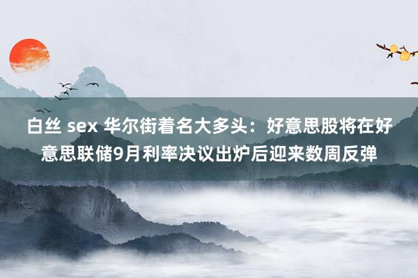 白丝 sex 华尔街着名大多头：好意思股将在好意思联储9月利率决议出炉后迎来数周反弹