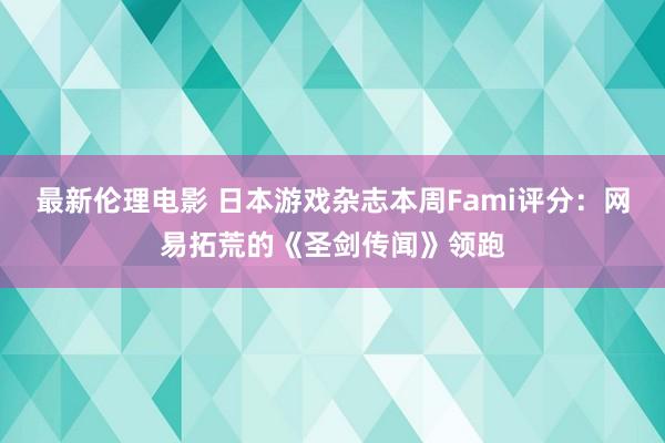 最新伦理电影 日本游戏杂志本周Fami评分：网易拓荒的《圣剑传闻》领跑