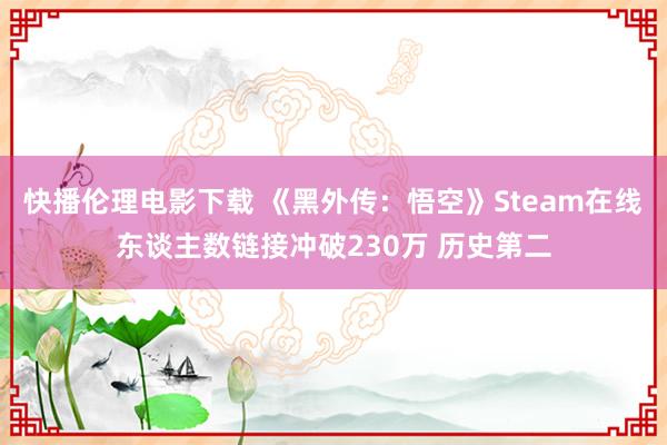 快播伦理电影下载 《黑外传：悟空》Steam在线东谈主数链接冲破230万 历史第二