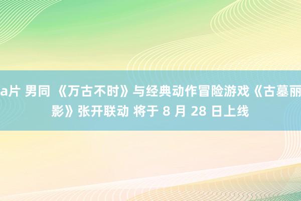 a片 男同 《万古不时》与经典动作冒险游戏《古墓丽影》张开联动 将于 8 月 28 日上线