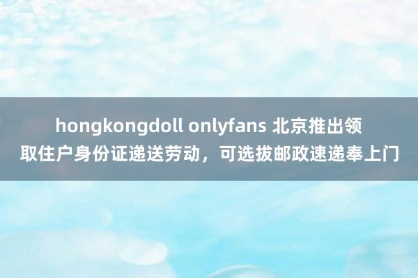 hongkongdoll onlyfans 北京推出领取住户身份证递送劳动，可选拔邮政速递奉上门