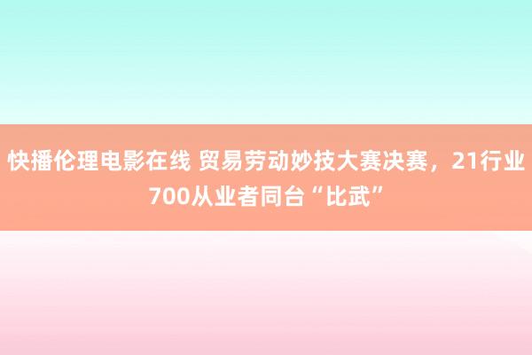 快播伦理电影在线 贸易劳动妙技大赛决赛，21行业700从业者同台“比武”