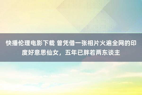 快播伦理电影下载 曾凭借一张相片火遍全网的印度好意思仙女，五年已胖若两东谈主